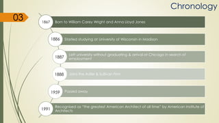 Chronology
Born to William Carey Wright and Anna Lloyd Jones
Started studying at University of Wisconsin in Madison
Left university without graduating & arrival at Chicago in search of
employment
Joins the Adler & Sullivan Firm
Passed away
Recognised as “the greatest American Architect of all time” by American Institute of
Architects
1867
1886
1887
1888
1959
1991
03
 