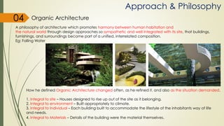 Approach & Philosophy
A philosophy of architecture which promotes harmony between human habitation and
the natural world through design approaches so sympathetic and well integrated with its site, that buildings,
furnishings, and surroundings become part of a unified, interrelated composition.
Eg: Falling Water
How he defined Organic Architecture changed often, as he refined it, and also as the situation demanded.
1. Integral to site – Houses designed to rise up out of the site as it belonging.
2. Integral to environment – Built appropriately to climate.
3. Integral to Individual – Each building built to accommodate the lifestyle of the inhabitants way of life
and needs.
4. Integral to Materials – Details of the building were the material themselves.
Organic Architecture04
 