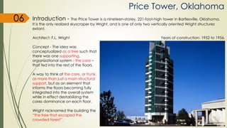 Price Tower, Oklahoma
06 Introduction - The Price Tower is a nineteen-storey, 221-foot-high tower in Bartlesville, Oklahoma.
It is the only realized skyscraper by Wright, and is one of only two vertically oriented Wright structures
extant.
Architect: F.L. Wright Years of construction: 1952 to 1956.
Concept - The idea was
conceptualized as a tree such that
there was one supporting,
organizational system - the core –
that fed into the rest of the floors.
A way to think of the core, or trunk,
as more than just a main structural
support, but as an element that
informs the floors becoming fully
integrated into the overall system
while in effect destabilizing the
cores dominance on each floor.
Wright nicknamed the building the
“the tree that escaped the
crowded forest”.
 