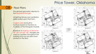 Price Tower, Oklahoma
Floor Plans
The general geometric element is
the equilateral triangle.
All lighting fixtures and ventilation
grilles based upon that form.
Angled walls and built-in
furniture based on fractions or
multiples of the triangular module.
Based on a modulus of diamond
30° -60° and 60° -60°, triangles are
used as a pattern throughout the
building and can be seen even
printed on the floor.
08
 