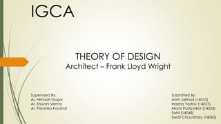 IGCA
THEORY OF DESIGN
Architect – Frank Lloyd Wright
Submitted By:
Amit Jakhad (14010)
Harsha Yadav (14027)
Mansi Pushpakar (14034)
Sahil (14048)
Swati Chaudhary (14065)
Supervised By:
Ar. Himadri Gogoi
Ar. Shivani Verma
Ar. Priyanka Kaushal
 