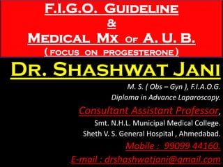 F.I.G.O. Guideline
&
Medical Mx Of A. U. B.
( FOCUS ON PROGESTERONE )
Dr. Shashwat Jani
M. S. ( Obs – Gyn ), F.I.A.O.G.
Diploma in Advance Laparoscopy.
Consultant Assistant Professor,
Smt. N.H.L. Municipal Medical College.
Sheth V. S. General Hospital , Ahmedabad.
Mobile : 99099 44160.
E-mail : drshashwatjani@gmail.com
 