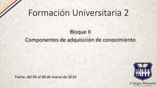 Formación Universitaria 2
Fecha: del 04 al 08 de marzo de 2019
Bloque II
Componentes de adquisición de conocimiento
 