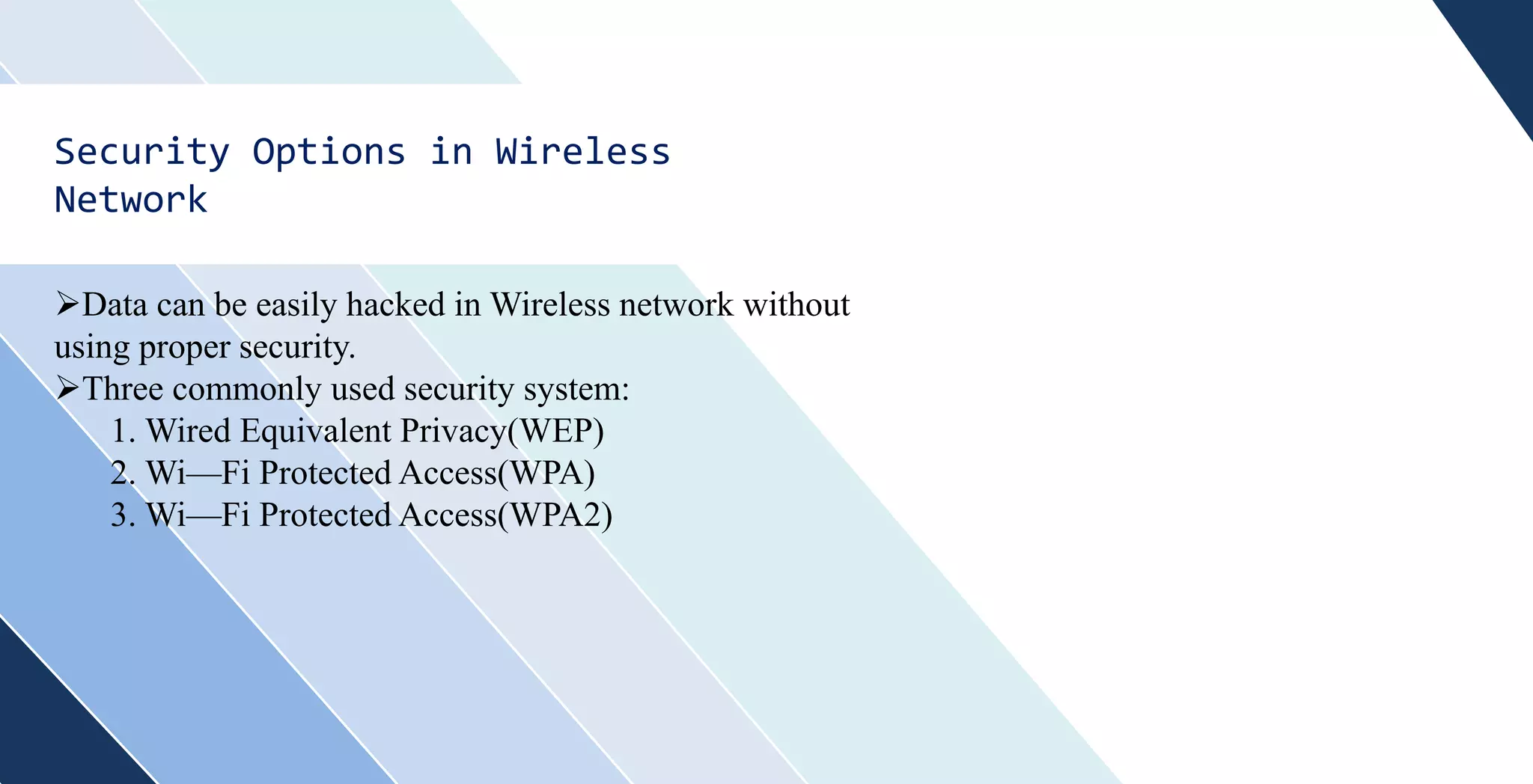Security Options in Wireless
Network
Data can be easily hacked in Wireless network without
using proper security.
Three commonly used security system:
1. Wired Equivalent Privacy(WEP)
2. Wi—Fi Protected Access(WPA)
3. Wi—Fi Protected Access(WPA2)
 