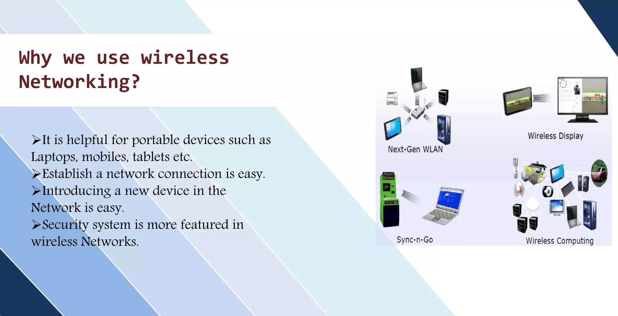 Why we use wireless
Networking?
It is helpful for portable devices such as
Laptops, mobiles, tablets etc.
Establish a network connection is easy.
Introducing a new device in the
Network is easy.
Security system is more featured in
wireless Networks.
 