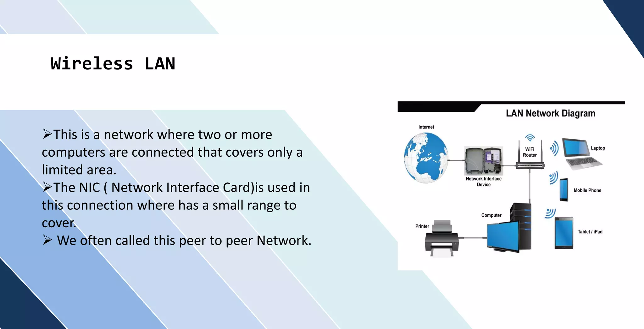 Wireless LAN
This is a network where two or more
computers are connected that covers only a
limited area.
The NIC ( Network Interface Card)is used in
this connection where has a small range to
cover.
 We often called this peer to peer Network.
 