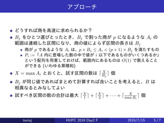 アプローチ
どうすれば商を高速に求められるか？
Bj をひとつ選びとったとき、Bj で割った商が p になるような Ai の
範囲は連続した区間になり、商の値によらず区間の長さは Bj
商が p であるような Ai は、p × Bj ≤ Ai < (p + 1) × Bj を満たすもの
Pi :=「A 内に登場した数の中で値が i 以下であるものがいくつあるか」
という配列を用意しておけば、範囲内にあるものは O(1) で数えること
ができる (いわゆる累積和)
X = max Ai とおくと、試す区間の数は ⌈ X
Bj
⌉ 個
Bj が同じ値であればまとめて計算すれば良いことを考えると、B は
相異なるとみなしてよい
試すべき区間の数の合計は最大 ⌈X
1 ⌉ + ⌈X
2 ⌉ + · · · + ⌈ X
max Bi
⌉ 個
tsutaj HUPC 2019 Day2 F 2019/7/15 5 / 7
 