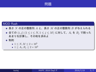 問題
MOD Rush
長さ N の正の整数列 A と、長さ M の正の整数列 B が与えられる
全ての (i, j) (1 ≤ i ≤ N, 1 ≤ j ≤ M) に対して、Ai を Bj で割った
あまりを計算し、その和を求めよ
制約
1 ≤ N, M ≤ 2 × 105
1 ≤ Ai, Bj ≤ 2 × 105
tsutaj HUPC 2019 Day2 F 2019/7/15 2 / 7
 