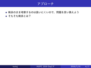 アプローチ
剰余のまま考察するのは扱いにくいので、問題を言い換えよう
そもそも剰余とは？
tsutaj HUPC 2019 Day2 F 2019/7/15 4 / 7
 