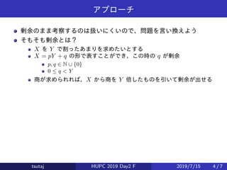 アプローチ
剰余のまま考察するのは扱いにくいので、問題を言い換えよう
そもそも剰余とは？
X を Y で割ったあまりを求めたいとする
X = pY + q の形で表すことができ、この時の q が剰余
p, q ∈ N ∪ {0}
0 ≤ q < Y
商が求められれば、X から商を Y 倍したものを引いて剰余が出せる
tsutaj HUPC 2019 Day2 F 2019/7/15 4 / 7
 