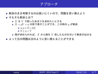 アプローチ
剰余のまま考察するのは扱いにくいので、問題を言い換えよう
そもそも剰余とは？
X を Y で割ったあまりを求めたいとする
X = pY + q の形で表すことができ、この時の q が剰余
p, q ∈ N ∪ {0}
0 ≤ q < Y
商が求められれば、X から商を Y 倍したものを引いて剰余が出せる
よって元の問題は次のように言い換えることができる
tsutaj HUPC 2019 Day2 F 2019/7/15 4 / 7
 