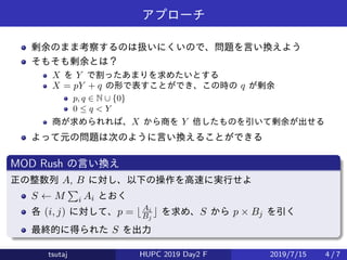 アプローチ
剰余のまま考察するのは扱いにくいので、問題を言い換えよう
そもそも剰余とは？
X を Y で割ったあまりを求めたいとする
X = pY + q の形で表すことができ、この時の q が剰余
p, q ∈ N ∪ {0}
0 ≤ q < Y
商が求められれば、X から商を Y 倍したものを引いて剰余が出せる
よって元の問題は次のように言い換えることができる
MOD Rush の言い換え
正の整数列 A, B に対し、以下の操作を高速に実行せよ
S ← M
∑
i Ai とおく
各 (i, j) に対して、p = ⌊Ai
Bj
⌋ を求め、S から p × Bj を引く
最終的に得られた S を出力
tsutaj HUPC 2019 Day2 F 2019/7/15 4 / 7
 