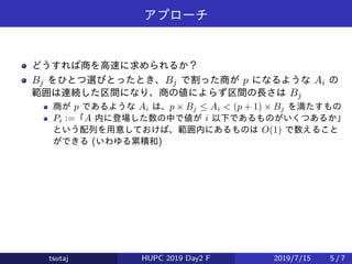 アプローチ
どうすれば商を高速に求められるか？
Bj をひとつ選びとったとき、Bj で割った商が p になるような Ai の
範囲は連続した区間になり、商の値によらず区間の長さは Bj
商が p であるような Ai は、p × Bj ≤ Ai < (p + 1) × Bj を満たすもの
Pi :=「A 内に登場した数の中で値が i 以下であるものがいくつあるか」
という配列を用意しておけば、範囲内にあるものは O(1) で数えること
ができる (いわゆる累積和)
tsutaj HUPC 2019 Day2 F 2019/7/15 5 / 7
 