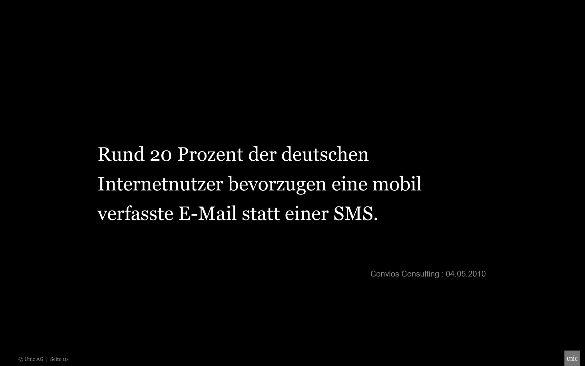 Rund 20 Prozent der deutschen
                       Internetnutzer bevorzugen eine mobil
                       verfasste E-Mail statt einer SMS.

                                                       Convios Consulting : 04.05.2010




© Unic AG | Seite 10
 