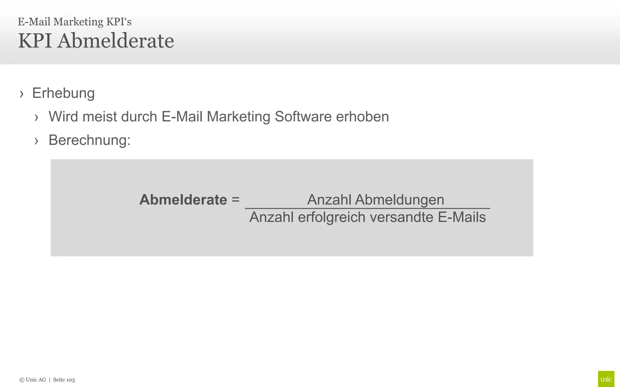 E-Mail Marketing KPI‘s

KPI Abmelderate

› Erhebung
     › Wird meist durch E-Mail Marketing Software erhoben
     › Berechnung:



                         Abmelderate =           Anzahl Abmeldungen
                                         Anzahl erfolgreich versandte E-Mails




© Unic AG | Seite 103
 