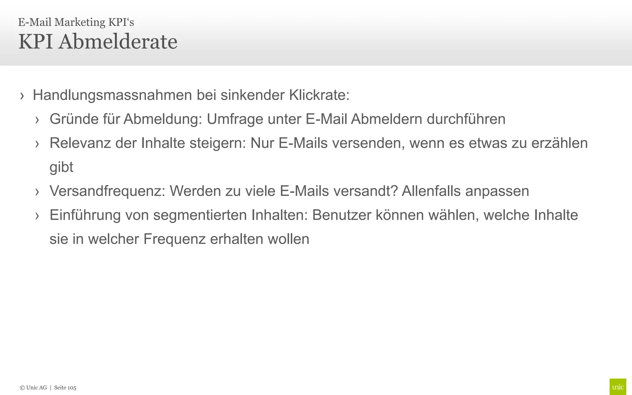 E-Mail Marketing KPI‘s

KPI Abmelderate

› Handlungsmassnahmen bei sinkender Klickrate:
     › Gründe für Abmeldung: Umfrage unter E-Mail Abmeldern durchführen
     › Relevanz der Inhalte steigern: Nur E-Mails versenden, wenn es etwas zu erzählen
           gibt
     › Versandfrequenz: Werden zu viele E-Mails versandt? Allenfalls anpassen
     › Einführung von segmentierten Inhalten: Benutzer können wählen, welche Inhalte
           sie in welcher Frequenz erhalten wollen




© Unic AG | Seite 105
 