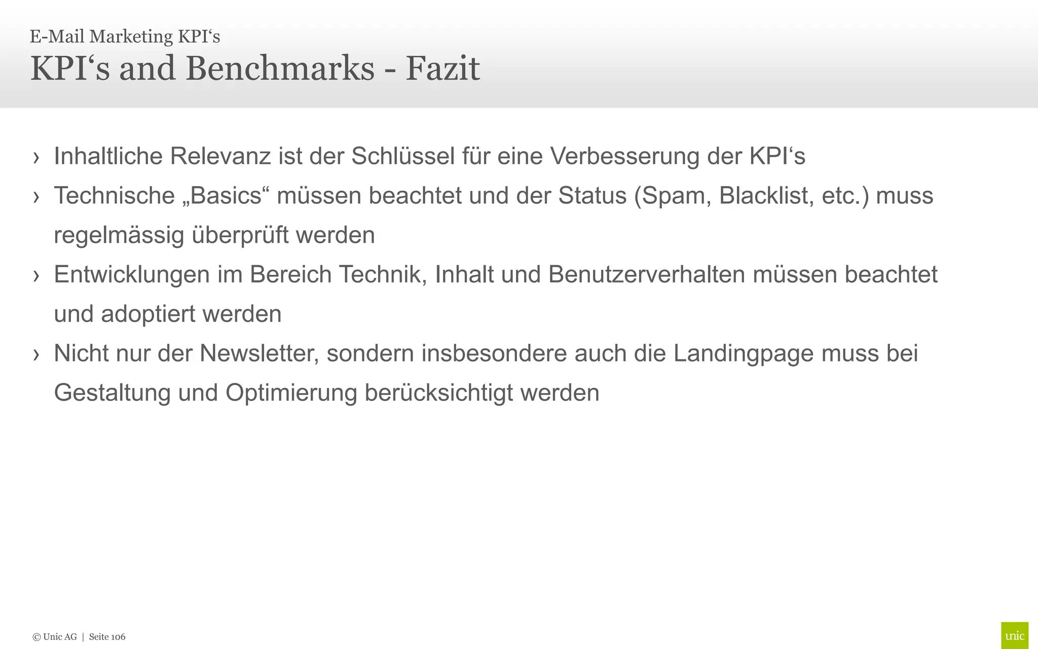 E-Mail Marketing KPI‘s

KPI‘s and Benchmarks - Fazit

› Inhaltliche Relevanz ist der Schlüssel für eine Verbesserung der KPI‘s
› Technische „Basics“ müssen beachtet und der Status (Spam, Blacklist, etc.) muss
    regelmässig überprüft werden
› Entwicklungen im Bereich Technik, Inhalt und Benutzerverhalten müssen beachtet
    und adoptiert werden
› Nicht nur der Newsletter, sondern insbesondere auch die Landingpage muss bei
    Gestaltung und Optimierung berücksichtigt werden




© Unic AG | Seite 106
 
