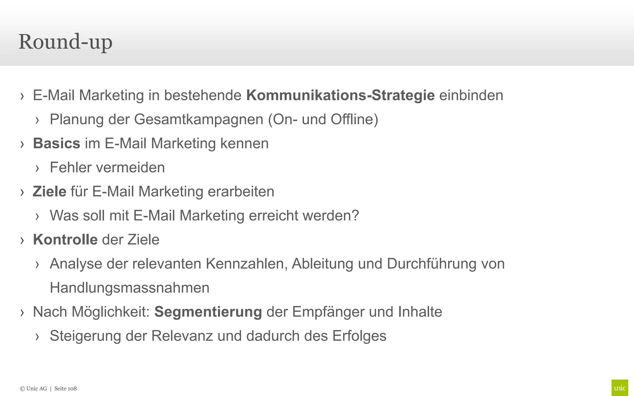 Round-up

› E-Mail Marketing in bestehende Kommunikations-Strategie einbinden
     › Planung der Gesamtkampagnen (On- und Offline)
› Basics im E-Mail Marketing kennen
     › Fehler vermeiden
› Ziele für E-Mail Marketing erarbeiten
     › Was soll mit E-Mail Marketing erreicht werden?
› Kontrolle der Ziele
     › Analyse der relevanten Kennzahlen, Ableitung und Durchführung von
          Handlungsmassnahmen
› Nach Möglichkeit: Segmentierung der Empfänger und Inhalte
     › Steigerung der Relevanz und dadurch des Erfolges


© Unic AG | Seite 108
 