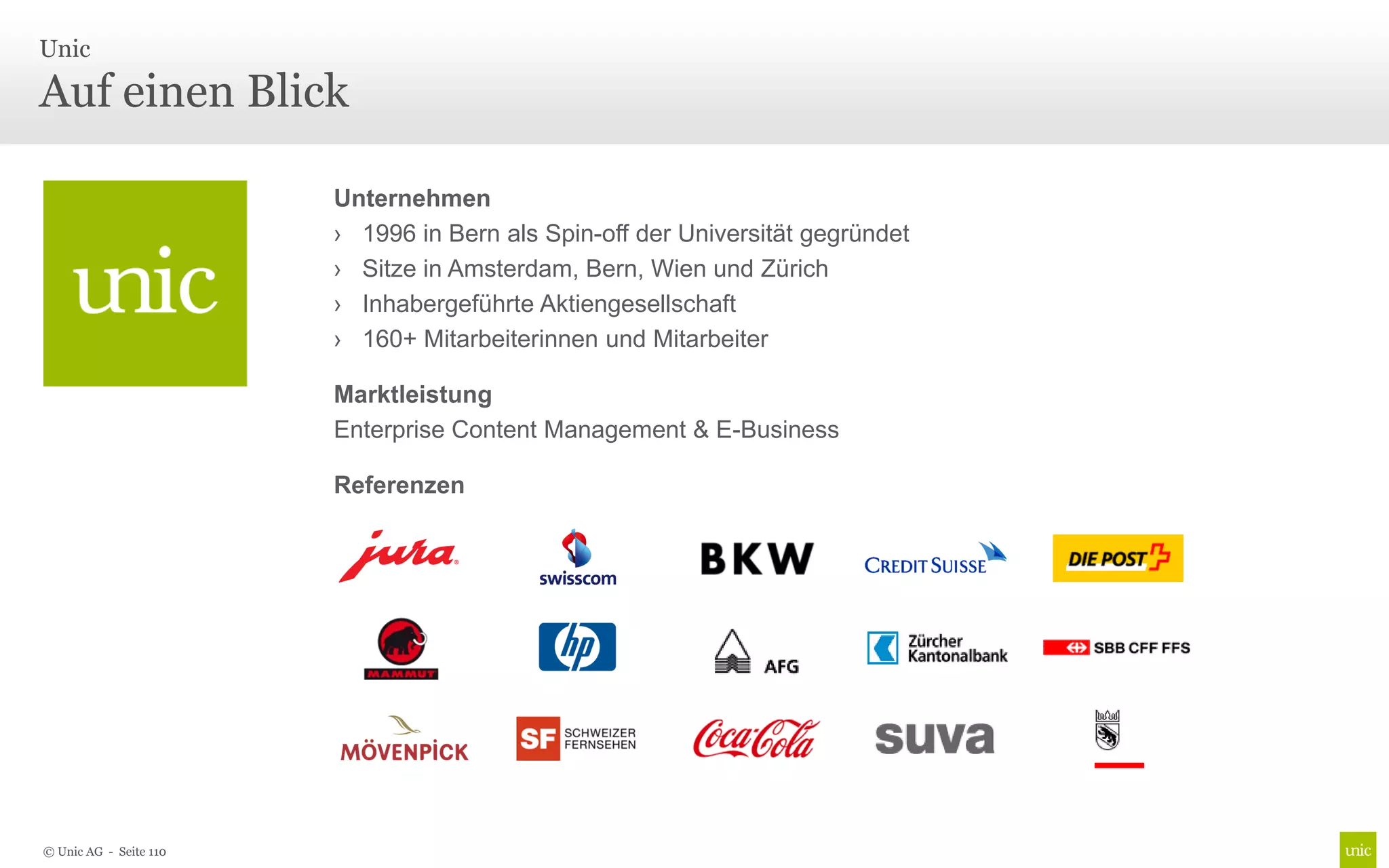 Unic

Auf einen Blick

                        Unternehmen
                        › 1996 in Bern als Spin-off der Universität gegründet
                        › Sitze in Amsterdam, Bern, Wien und Zürich
                        › Inhabergeführte Aktiengesellschaft
                        › 160+ Mitarbeiterinnen und Mitarbeiter

                        Marktleistung
                        Enterprise Content Management & E-Business

                        Referenzen




© Unic AG - Seite 110
 