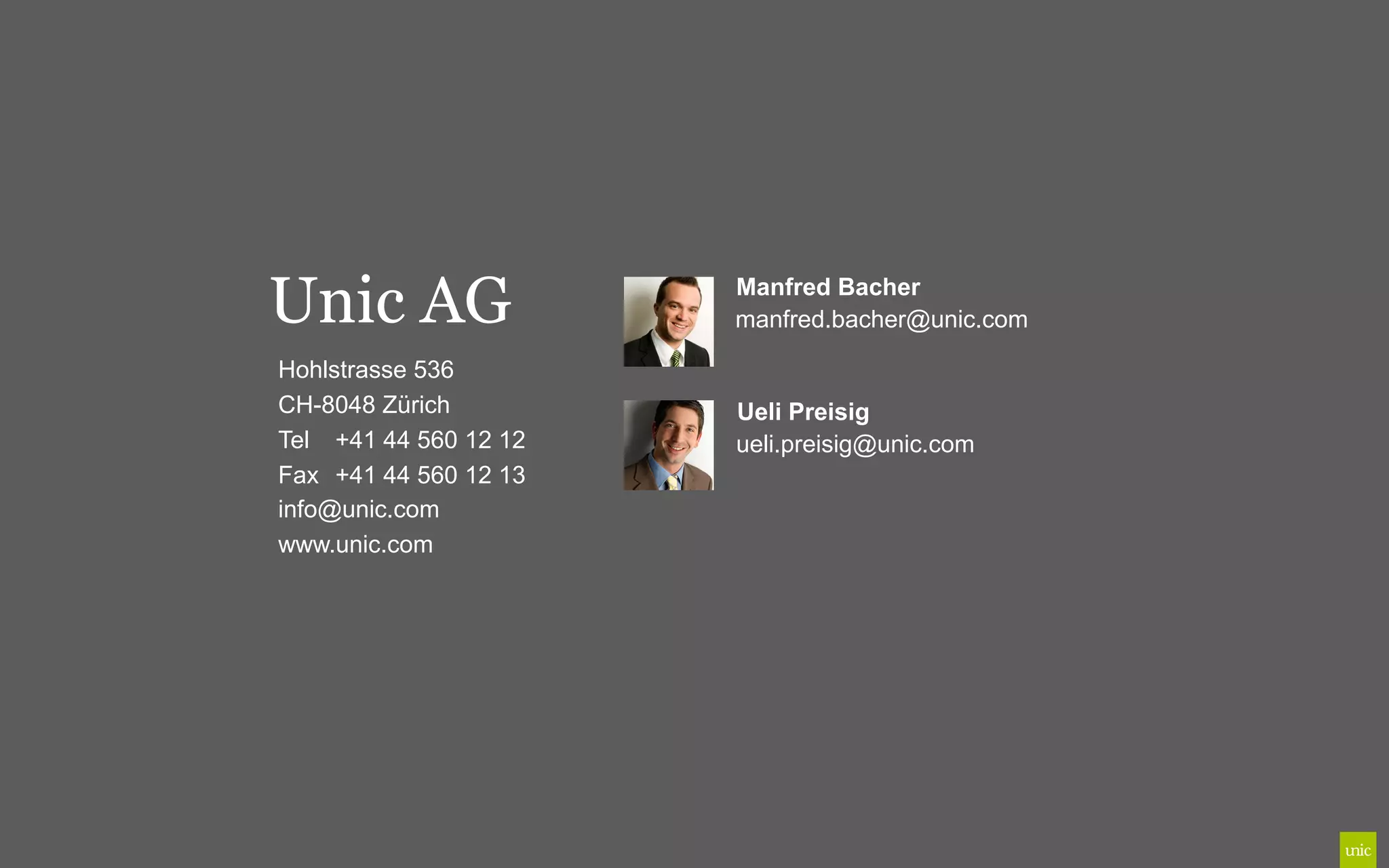 Unic AG                Manfred Bacher
                       manfred.bacher@unic.com

Hohlstrasse 536
CH-8048 Zürich         Ueli Preisig
Tel +41 44 560 12 12   ueli.preisig@unic.com
Fax +41 44 560 12 13
info@unic.com
www.unic.com
 
