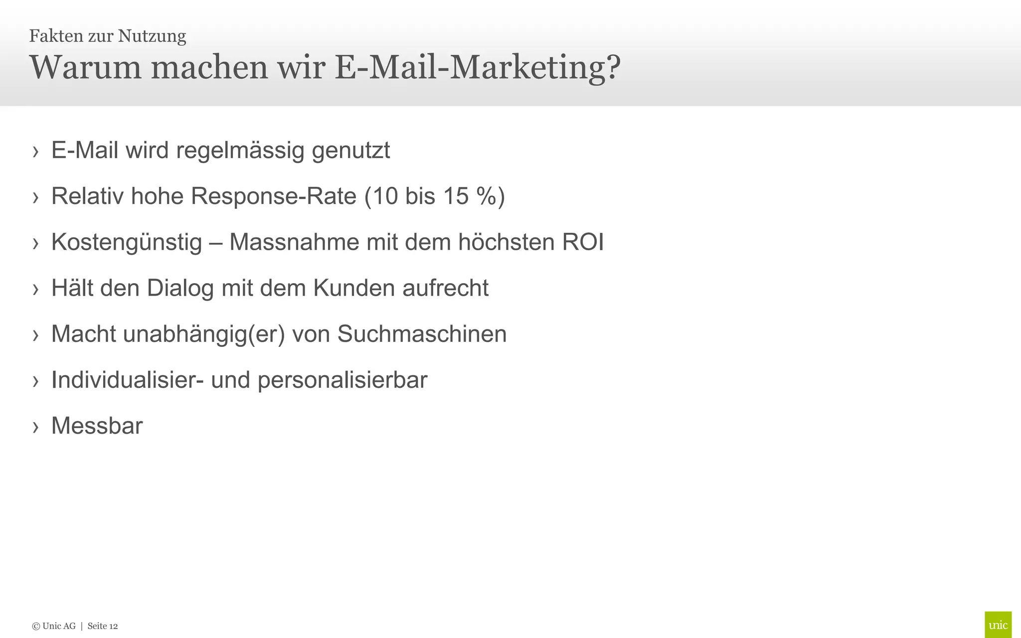 Fakten zur Nutzung

Warum machen wir E-Mail-Marketing?

› E-Mail wird regelmässig genutzt
› Relativ hohe Response-Rate (10 bis 15 %)
› Kostengünstig – Massnahme mit dem höchsten ROI
› Hält den Dialog mit dem Kunden aufrecht
› Macht unabhängig(er) von Suchmaschinen
› Individualisier- und personalisierbar
› Messbar




© Unic AG | Seite 12
 
