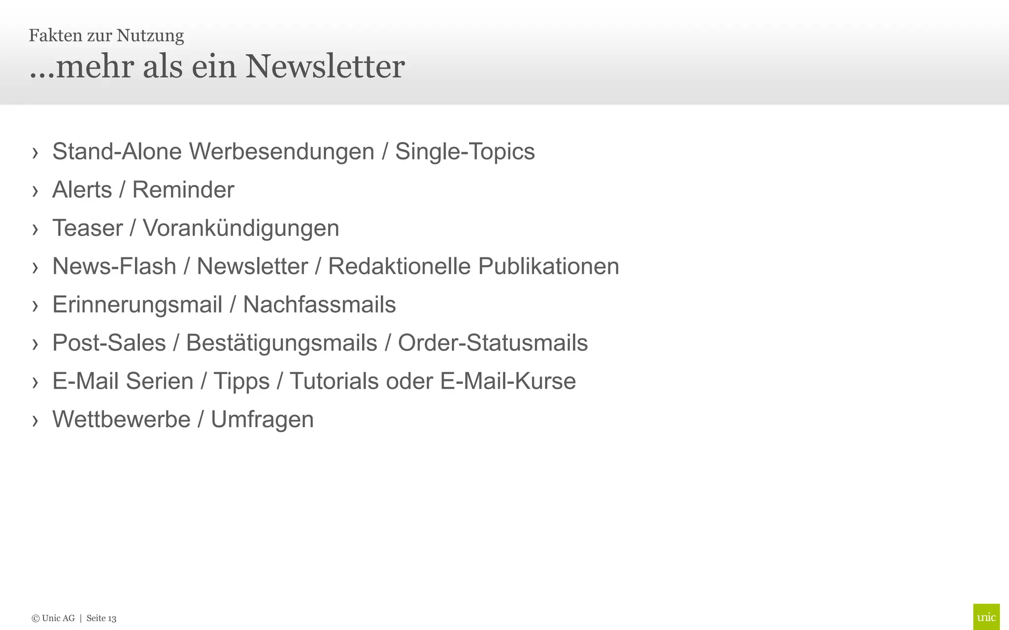 Fakten zur Nutzung

...mehr als ein Newsletter

› Stand-Alone Werbesendungen / Single-Topics
› Alerts / Reminder
› Teaser / Vorankündigungen
› News-Flash / Newsletter / Redaktionelle Publikationen
› Erinnerungsmail / Nachfassmails
› Post-Sales / Bestätigungsmails / Order-Statusmails
› E-Mail Serien / Tipps / Tutorials oder E-Mail-Kurse
› Wettbewerbe / Umfragen




© Unic AG | Seite 13
 