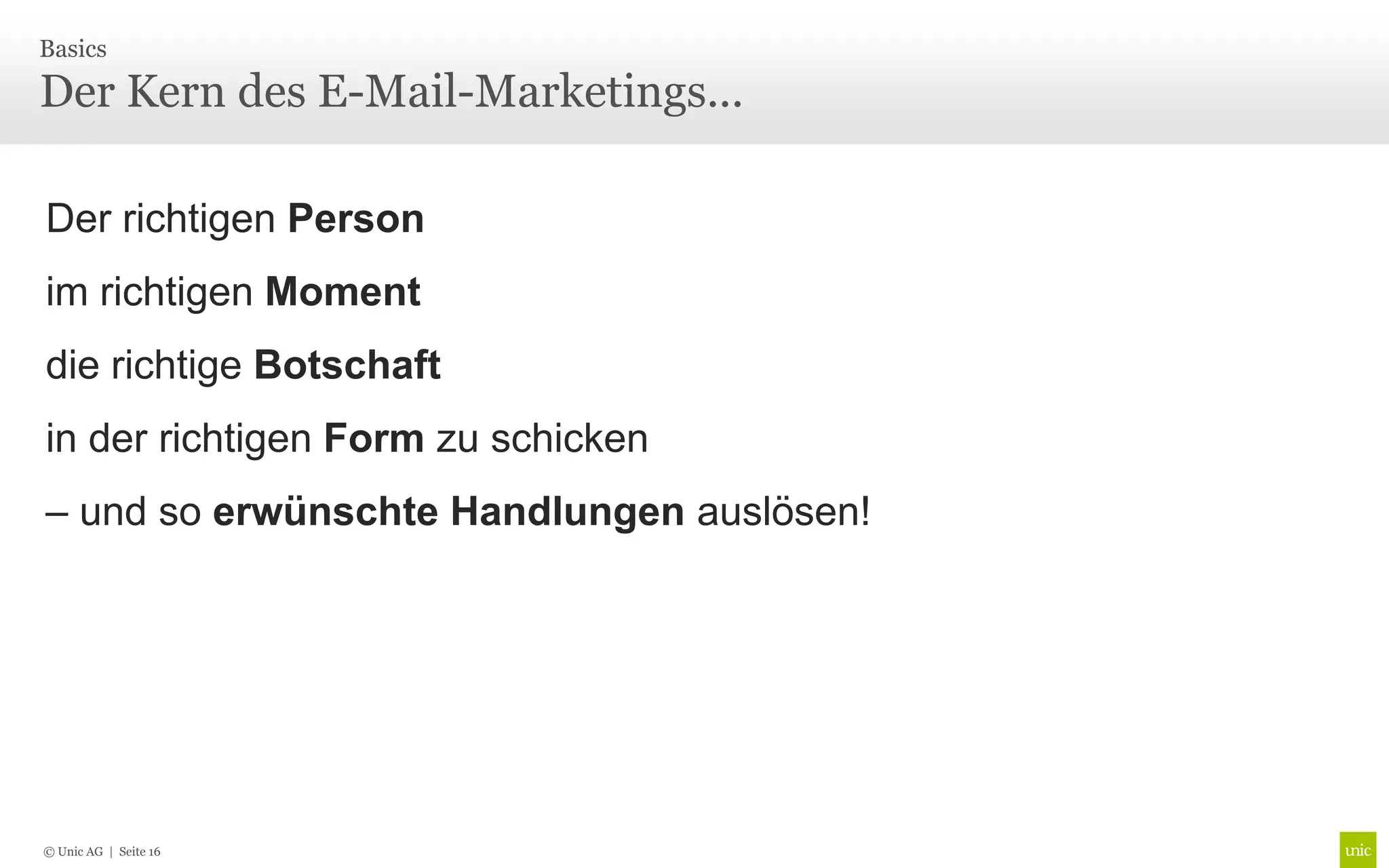 Basics

Der Kern des E-Mail-Marketings...

Der richtigen Person
im richtigen Moment
die richtige Botschaft
in der richtigen Form zu schicken
– und so erwünschte Handlungen auslösen!




© Unic AG | Seite 16
 