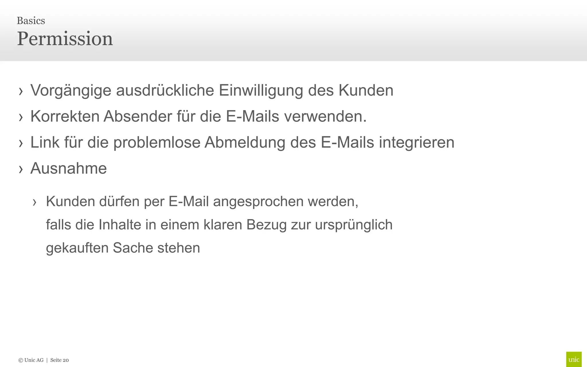 Basics

Permission

› Vorgängige ausdrückliche Einwilligung des Kunden
› Korrekten Absender für die E-Mails verwenden.
› Link für die problemlose Abmeldung des E-Mails integrieren
› Ausnahme

     › Kunden dürfen per E-Mail angesprochen werden,
          falls die Inhalte in einem klaren Bezug zur ursprünglich
          gekauften Sache stehen




© Unic AG | Seite 20
 