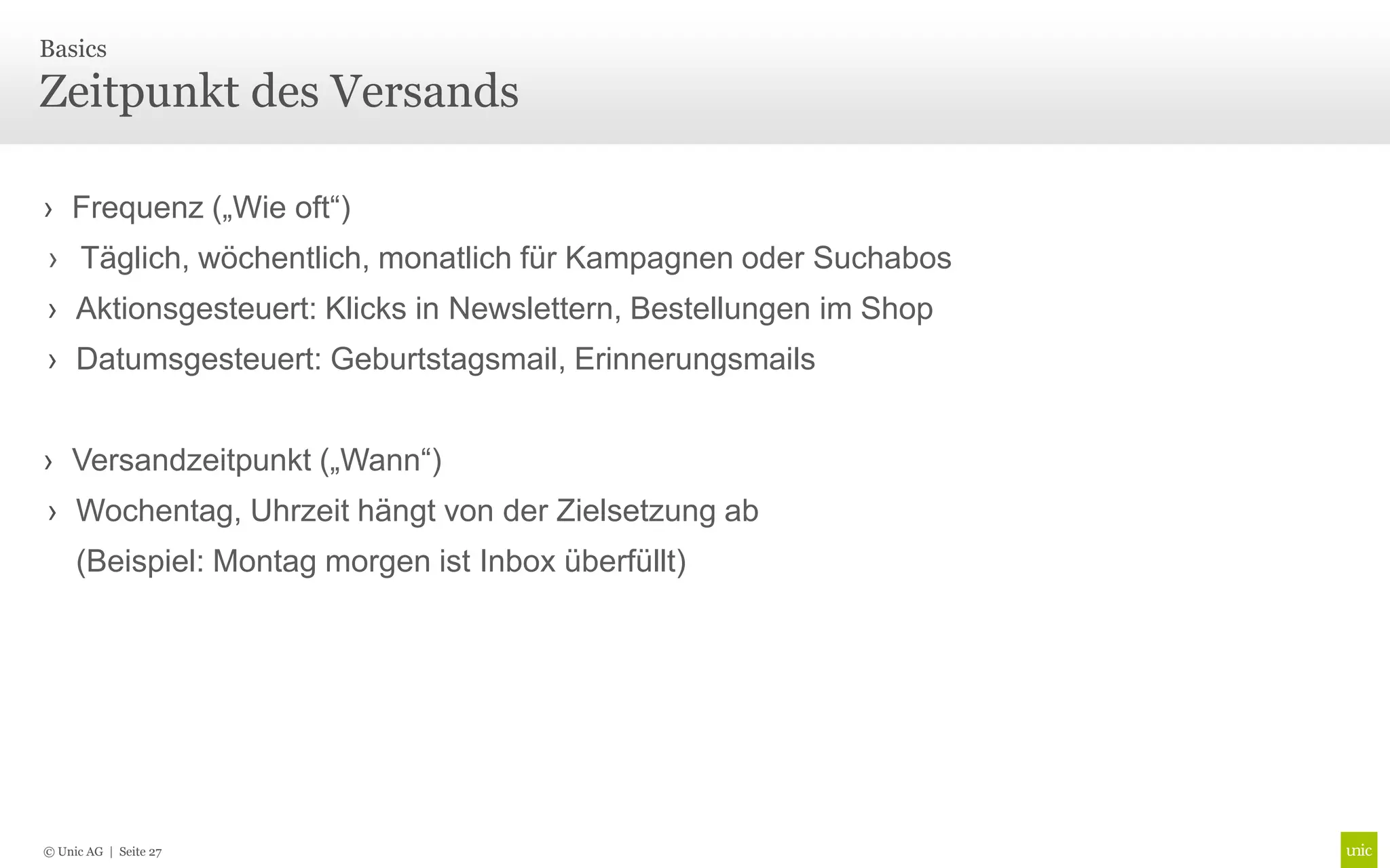 Basics

Zeitpunkt des Versands

› Frequenz („Wie oft“)
› Täglich, wöchentlich, monatlich für Kampagnen oder Suchabos
› Aktionsgesteuert: Klicks in Newslettern, Bestellungen im Shop
› Datumsgesteuert: Geburtstagsmail, Erinnerungsmails


› Versandzeitpunkt („Wann“)
› Wochentag, Uhrzeit hängt von der Zielsetzung ab
     (Beispiel: Montag morgen ist Inbox überfüllt)




© Unic AG | Seite 27
 