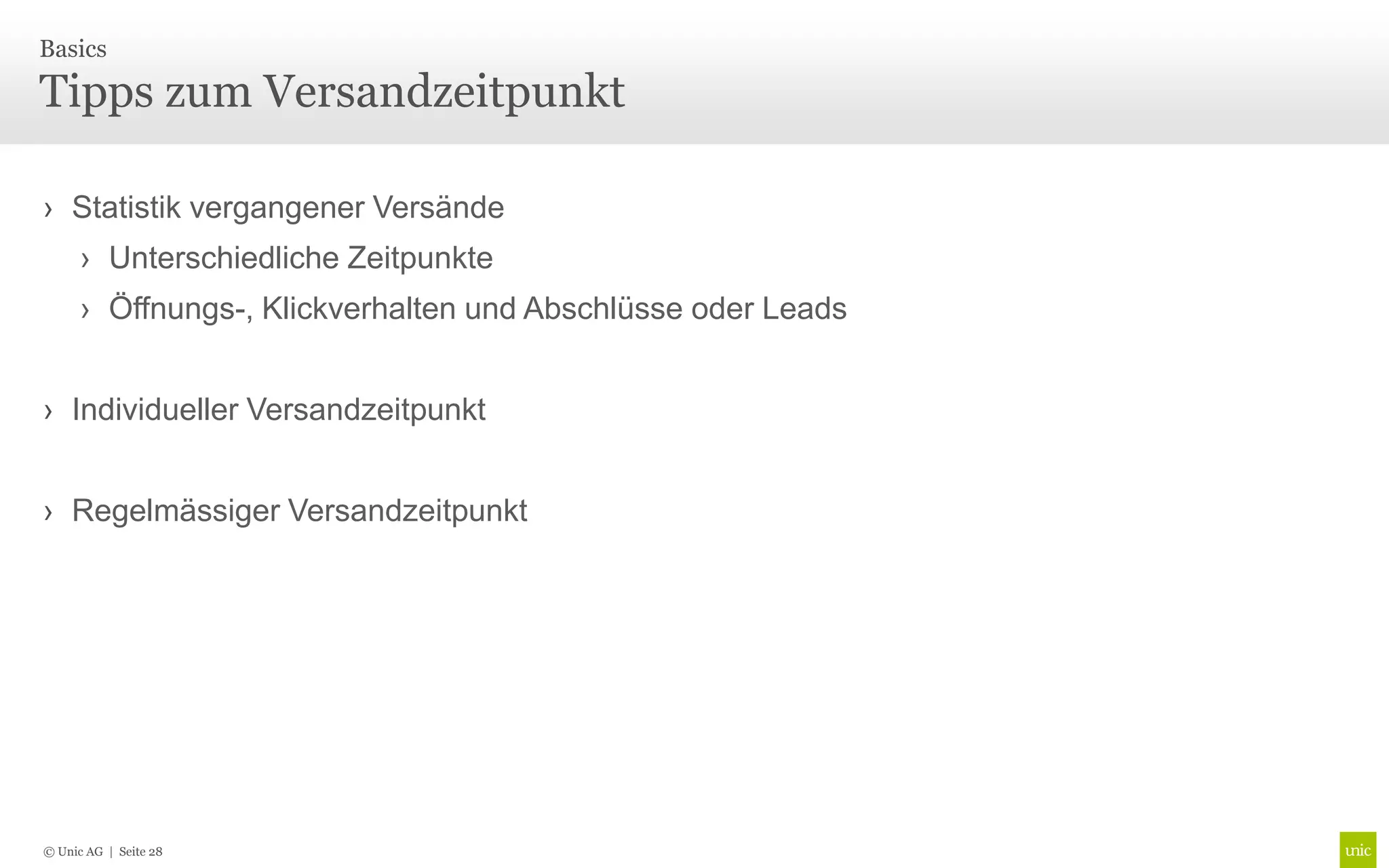 Basics

Tipps zum Versandzeitpunkt

› Statistik vergangener Versände
      › Unterschiedliche Zeitpunkte
      › Öffnungs-, Klickverhalten und Abschlüsse oder Leads


› Individueller Versandzeitpunkt


› Regelmässiger Versandzeitpunkt




© Unic AG | Seite 28
 