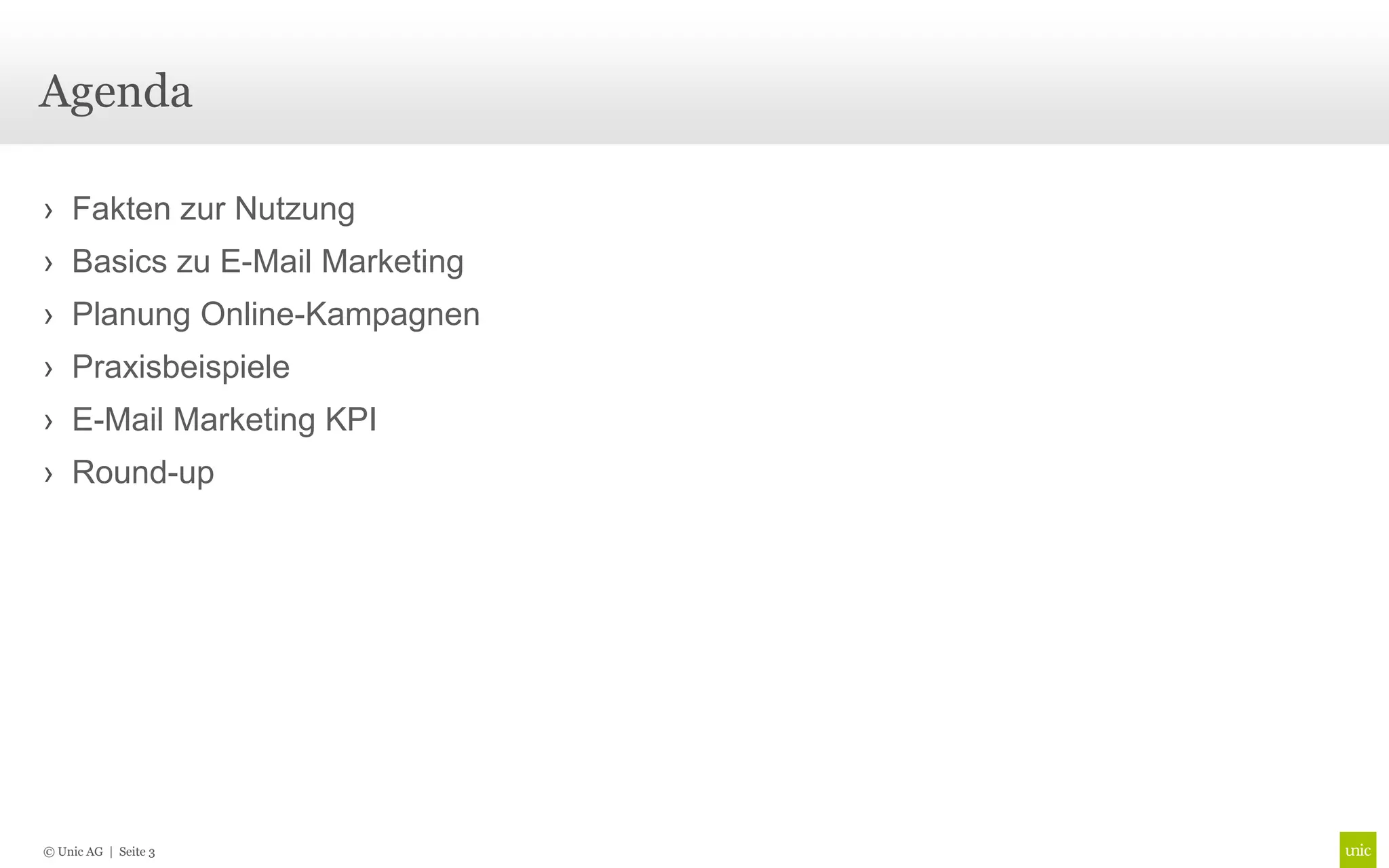Agenda

› Fakten zur Nutzung
› Basics zu E-Mail Marketing
› Planung Online-Kampagnen
› Praxisbeispiele
› E-Mail Marketing KPI
› Round-up




© Unic AG | Seite 3
 