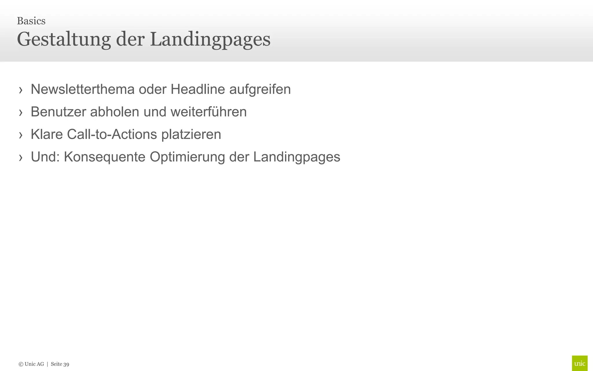 Basics

Gestaltung der Landingpages

› Newsletterthema oder Headline aufgreifen
› Benutzer abholen und weiterführen
› Klare Call-to-Actions platzieren
› Und: Konsequente Optimierung der Landingpages




© Unic AG | Seite 39
 
