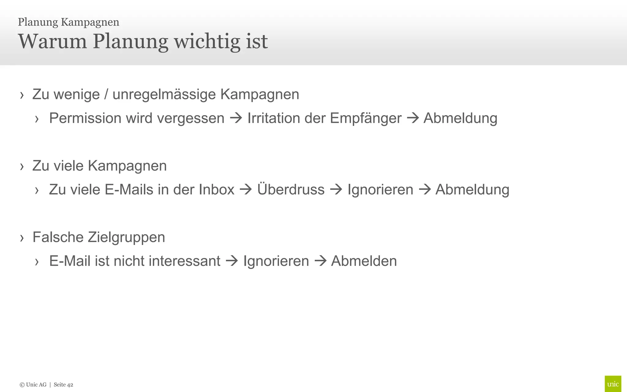 Planung Kampagnen

Warum Planung wichtig ist

› Zu wenige / unregelmässige Kampagnen
     › Permission wird vergessen  Irritation der Empfänger  Abmeldung


› Zu viele Kampagnen
     › Zu viele E-Mails in der Inbox  Überdruss  Ignorieren  Abmeldung


› Falsche Zielgruppen
     › E-Mail ist nicht interessant  Ignorieren  Abmelden




© Unic AG | Seite 42
 
