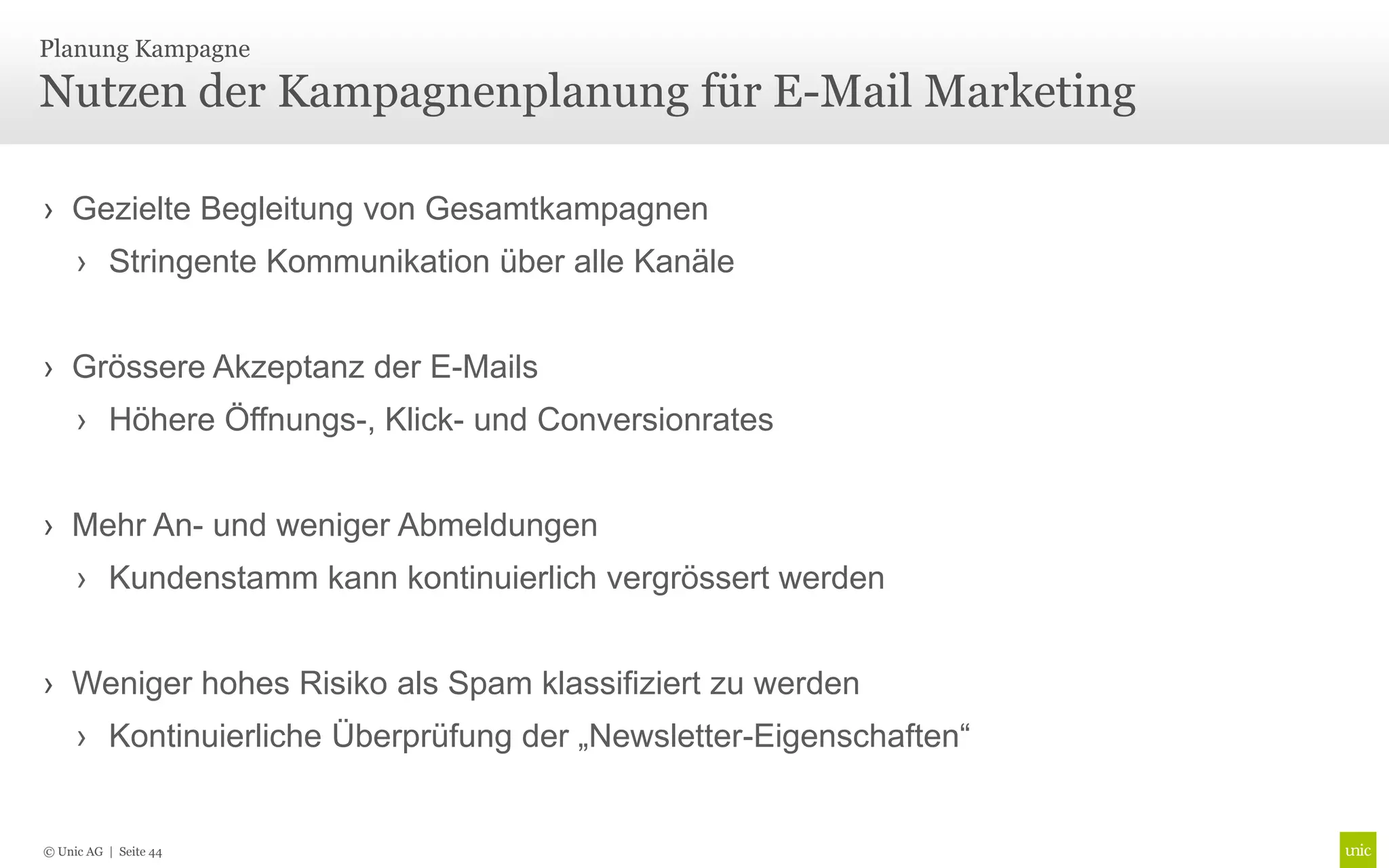 Planung Kampagne

Nutzen der Kampagnenplanung für E-Mail Marketing

› Gezielte Begleitung von Gesamtkampagnen
     › Stringente Kommunikation über alle Kanäle


› Grössere Akzeptanz der E-Mails
     › Höhere Öffnungs-, Klick- und Conversionrates


› Mehr An- und weniger Abmeldungen
     › Kundenstamm kann kontinuierlich vergrössert werden


› Weniger hohes Risiko als Spam klassifiziert zu werden
     › Kontinuierliche Überprüfung der „Newsletter-Eigenschaften“


© Unic AG | Seite 44
 