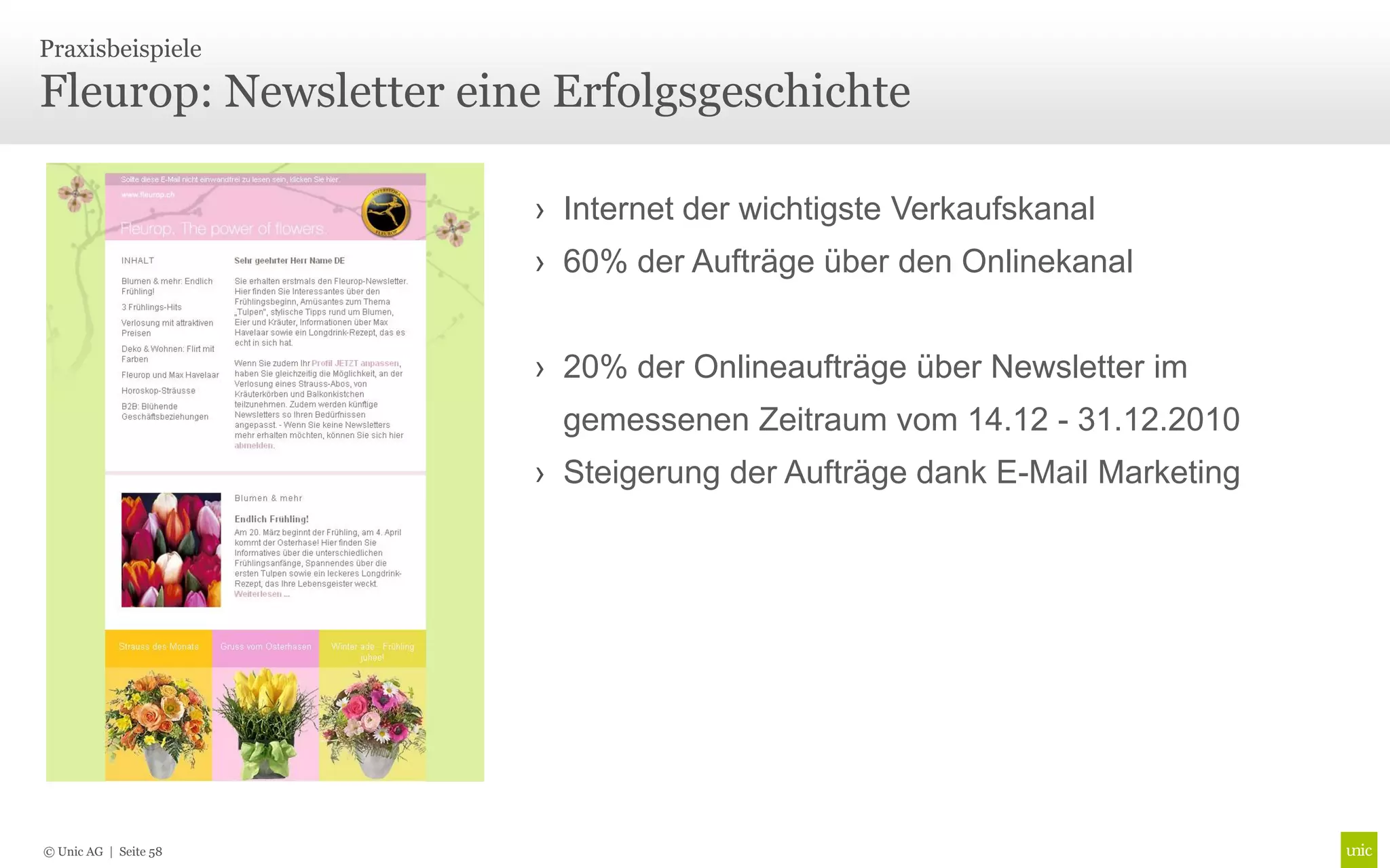 Praxisbeispiele

Fleurop: Newsletter eine Erfolgsgeschichte

                       › Internet der wichtigste Verkaufskanal
                       › 60% der Aufträge über den Onlinekanal


                       › 20% der Onlineaufträge über Newsletter im
                         gemessenen Zeitraum vom 14.12 - 31.12.2010
                       › Steigerung der Aufträge dank E-Mail Marketing




© Unic AG | Seite 58
 