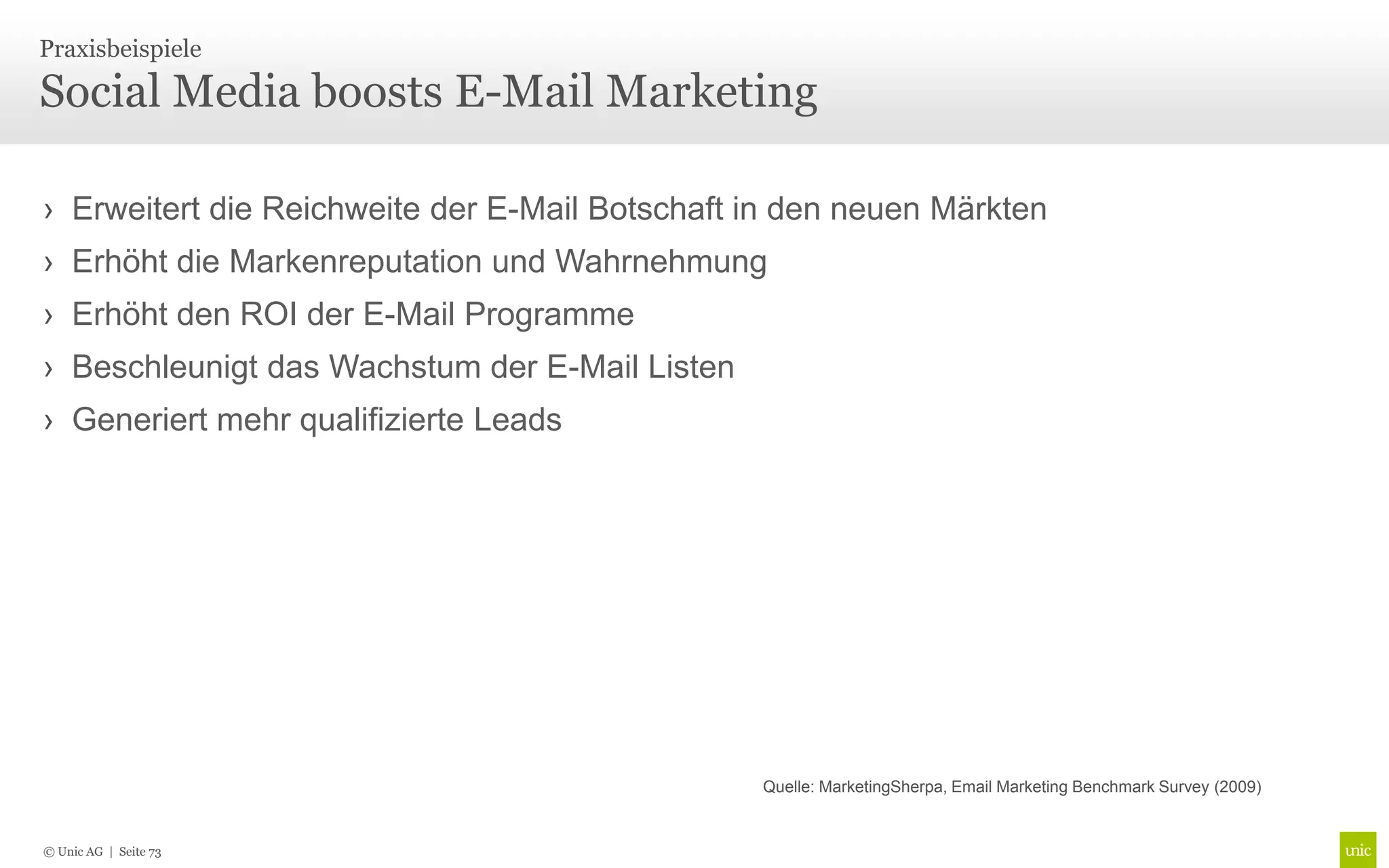 Praxisbeispiele

Social Media boosts E-Mail Marketing

› Erweitert die Reichweite der E-Mail Botschaft in den neuen Märkten
› Erhöht die Markenreputation und Wahrnehmung
› Erhöht den ROI der E-Mail Programme
› Beschleunigt das Wachstum der E-Mail Listen
› Generiert mehr qualifizierte Leads




                                                Quelle: MarketingSherpa, Email Marketing Benchmark Survey (2009)


© Unic AG | Seite 73
 