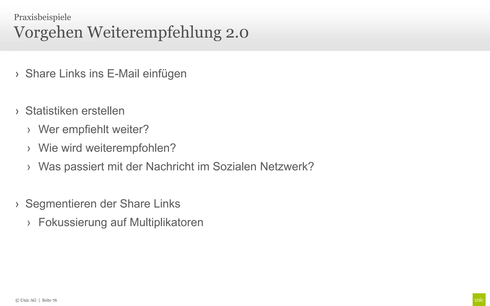 Praxisbeispiele

Vorgehen Weiterempfehlung 2.0

› Share Links ins E-Mail einfügen


› Statistiken erstellen
     › Wer empfiehlt weiter?
     › Wie wird weiterempfohlen?
     › Was passiert mit der Nachricht im Sozialen Netzwerk?


› Segmentieren der Share Links
     › Fokussierung auf Multiplikatoren




© Unic AG | Seite 76
 
