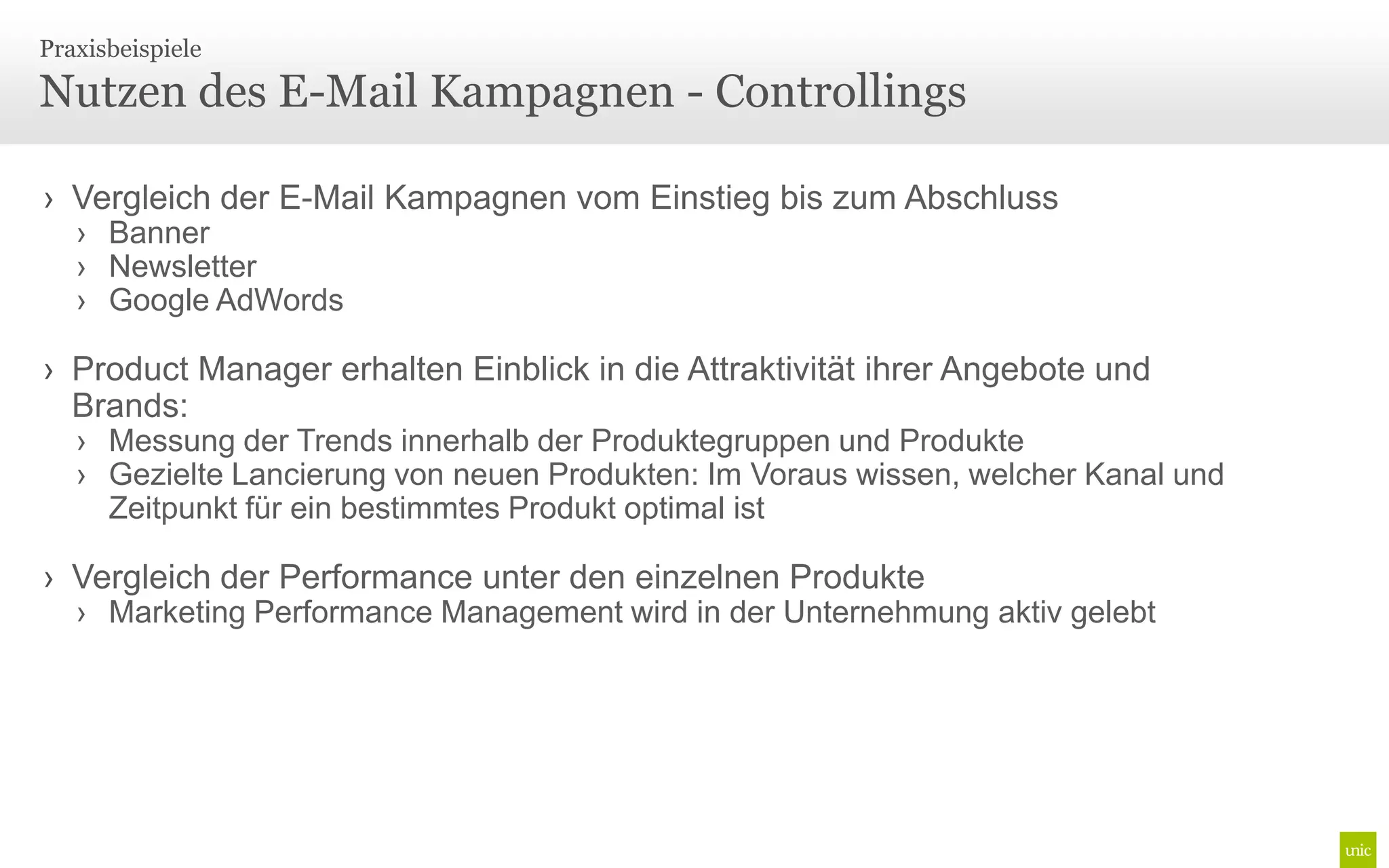 Praxisbeispiele

Nutzen des E-Mail Kampagnen - Controllings

› Vergleich der E-Mail Kampagnen vom Einstieg bis zum Abschluss
   › Banner
   › Newsletter
   › Google AdWords

› Product Manager erhalten Einblick in die Attraktivität ihrer Angebote und
  Brands:
   › Messung der Trends innerhalb der Produktegruppen und Produkte
   › Gezielte Lancierung von neuen Produkten: Im Voraus wissen, welcher Kanal und
     Zeitpunkt für ein bestimmtes Produkt optimal ist

› Vergleich der Performance unter den einzelnen Produkte
   › Marketing Performance Management wird in der Unternehmung aktiv gelebt
 