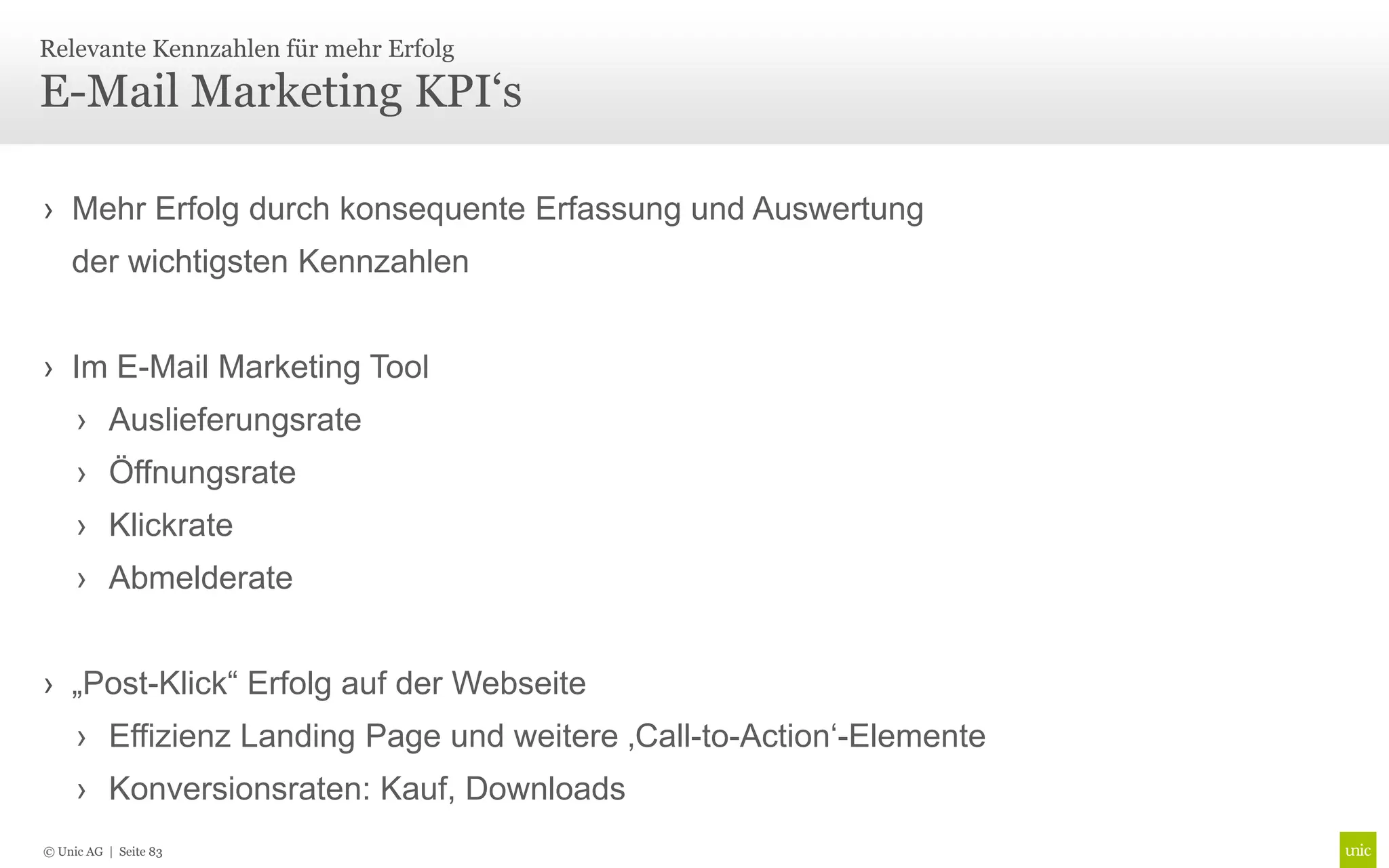 Relevante Kennzahlen für mehr Erfolg

E-Mail Marketing KPI‘s

› Mehr Erfolg durch konsequente Erfassung und Auswertung
    der wichtigsten Kennzahlen


› Im E-Mail Marketing Tool
     › Auslieferungsrate
     › Öffnungsrate
     › Klickrate
     › Abmelderate


› „Post-Klick“ Erfolg auf der Webseite
     › Effizienz Landing Page und weitere ‚Call-to-Action‘-Elemente
     › Konversionsraten: Kauf, Downloads
© Unic AG | Seite 83
 