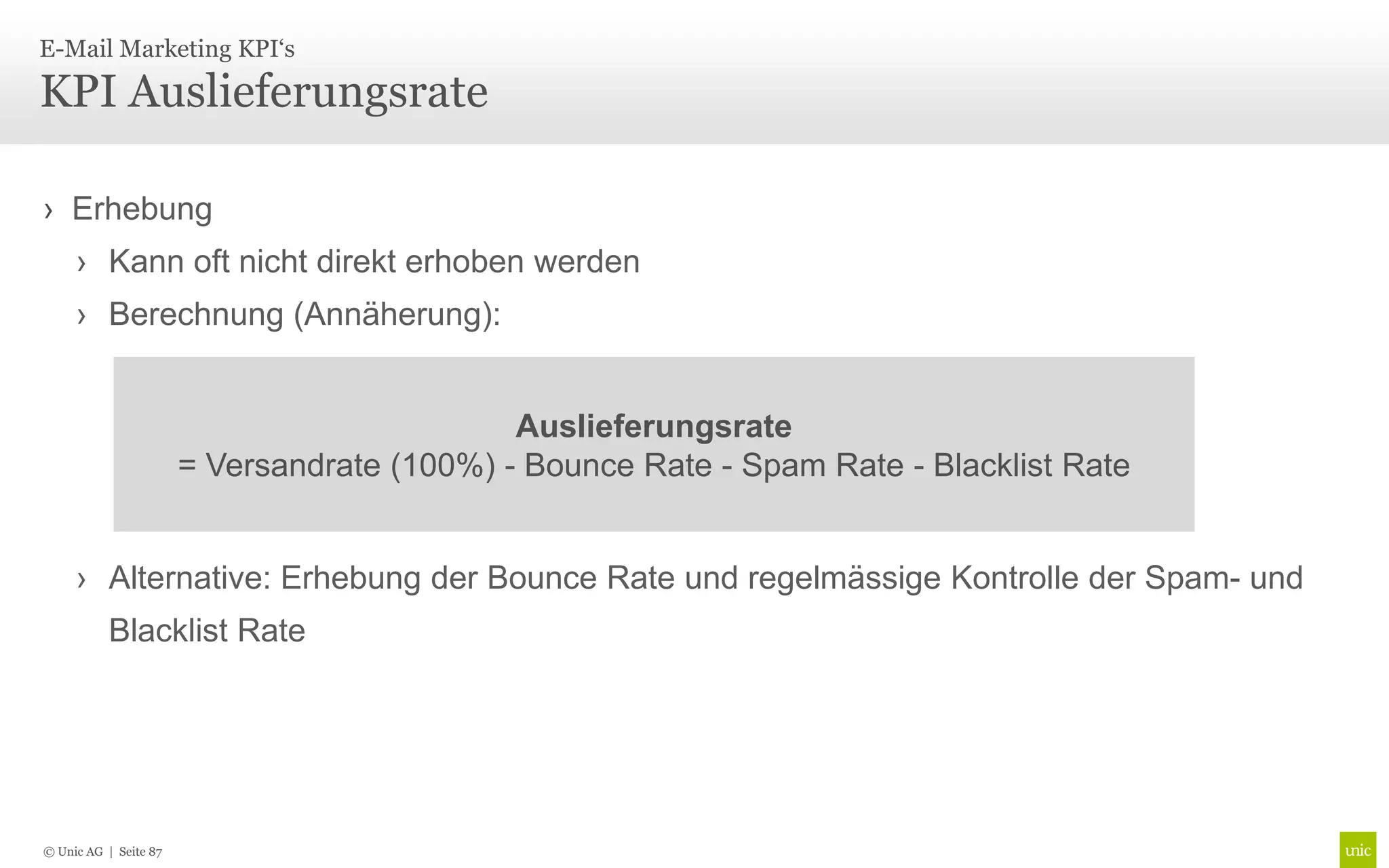 E-Mail Marketing KPI‘s

KPI Auslieferungsrate

› Erhebung
     › Kann oft nicht direkt erhoben werden
     › Berechnung (Annäherung):


                                             Auslieferungsrate
                       = Versandrate (100%) - Bounce Rate - Spam Rate - Blacklist Rate


     › Alternative: Erhebung der Bounce Rate und regelmässige Kontrolle der Spam- und
           Blacklist Rate




© Unic AG | Seite 87
 