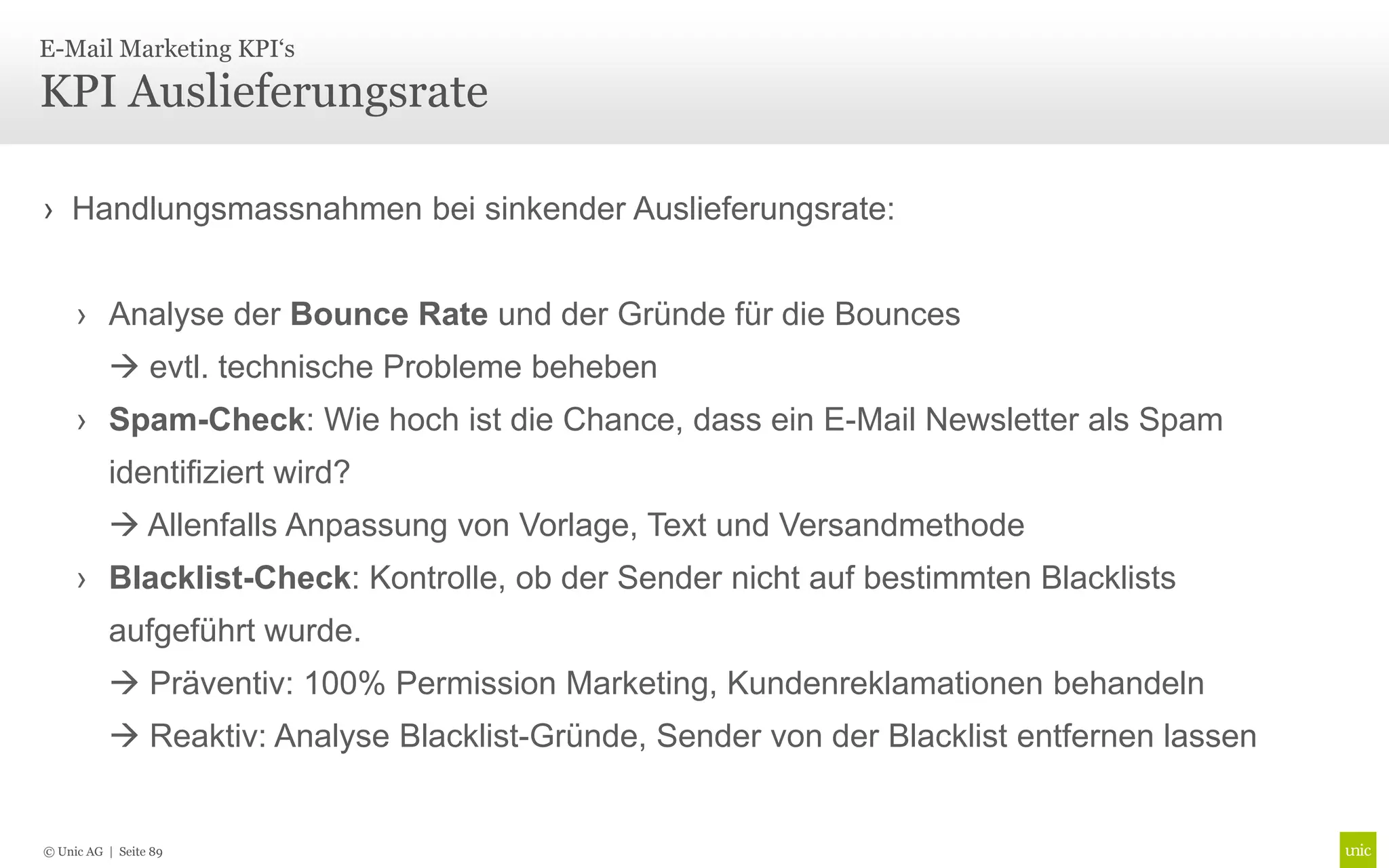 E-Mail Marketing KPI‘s

KPI Auslieferungsrate

› Handlungsmassnahmen bei sinkender Auslieferungsrate:


     › Analyse der Bounce Rate und der Gründe für die Bounces
           evtl. technische Probleme beheben
     › Spam-Check: Wie hoch ist die Chance, dass ein E-Mail Newsletter als Spam
          identifiziert wird?
           Allenfalls Anpassung von Vorlage, Text und Versandmethode
     › Blacklist-Check: Kontrolle, ob der Sender nicht auf bestimmten Blacklists
          aufgeführt wurde.
           Präventiv: 100% Permission Marketing, Kundenreklamationen behandeln
           Reaktiv: Analyse Blacklist-Gründe, Sender von der Blacklist entfernen lassen


© Unic AG | Seite 89
 
