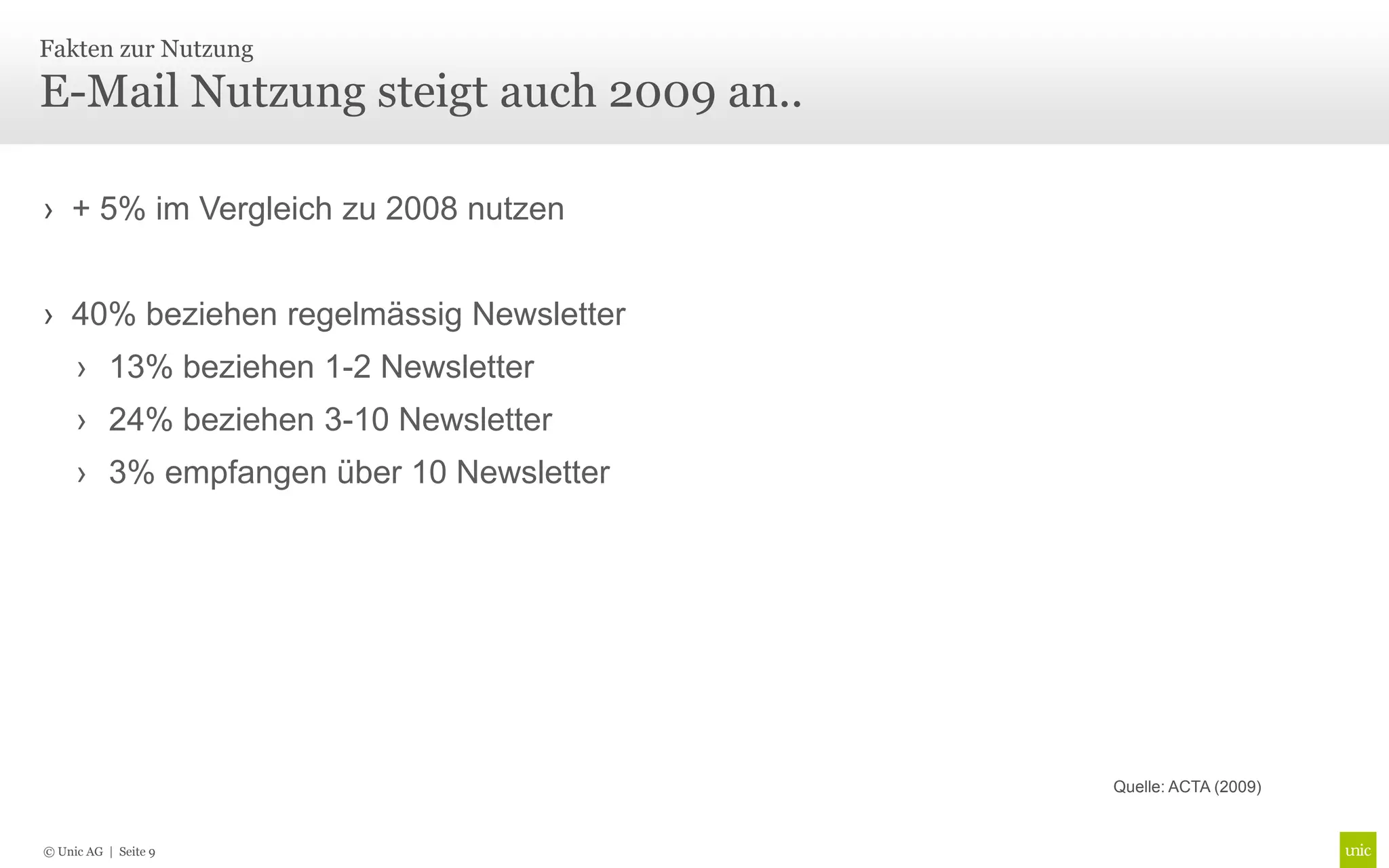 Fakten zur Nutzung

E-Mail Nutzung steigt auch 2009 an..

› + 5% im Vergleich zu 2008 nutzen


› 40% beziehen regelmässig Newsletter
     › 13% beziehen 1-2 Newsletter
     › 24% beziehen 3-10 Newsletter
     › 3% empfangen über 10 Newsletter




                                         Quelle: ACTA (2009)


© Unic AG | Seite 9
 