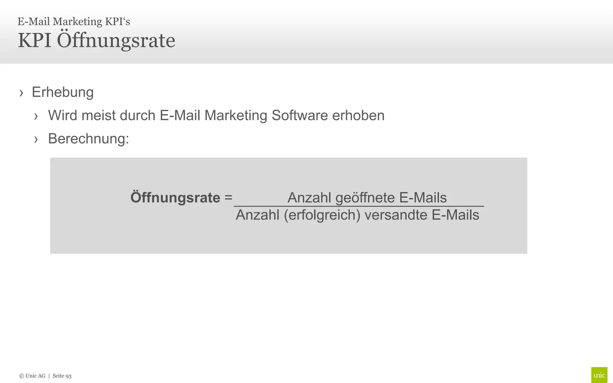 E-Mail Marketing KPI‘s

KPI Öffnungsrate

› Erhebung
     › Wird meist durch E-Mail Marketing Software erhoben
     › Berechnung:



                         Öffnungsrate =           Anzahl geöffnete E-Mails
                                          Anzahl (erfolgreich) versandte E-Mails




© Unic AG | Seite 93
 