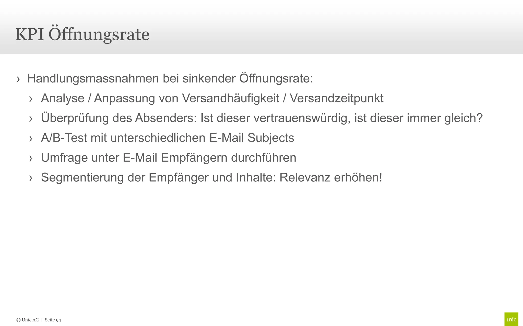 KPI Öffnungsrate

› Handlungsmassnahmen bei sinkender Öffnungsrate:
     › Analyse / Anpassung von Versandhäufigkeit / Versandzeitpunkt
     › Überprüfung des Absenders: Ist dieser vertrauenswürdig, ist dieser immer gleich?
     › A/B-Test mit unterschiedlichen E-Mail Subjects
     › Umfrage unter E-Mail Empfängern durchführen
     › Segmentierung der Empfänger und Inhalte: Relevanz erhöhen!




© Unic AG | Seite 94
 