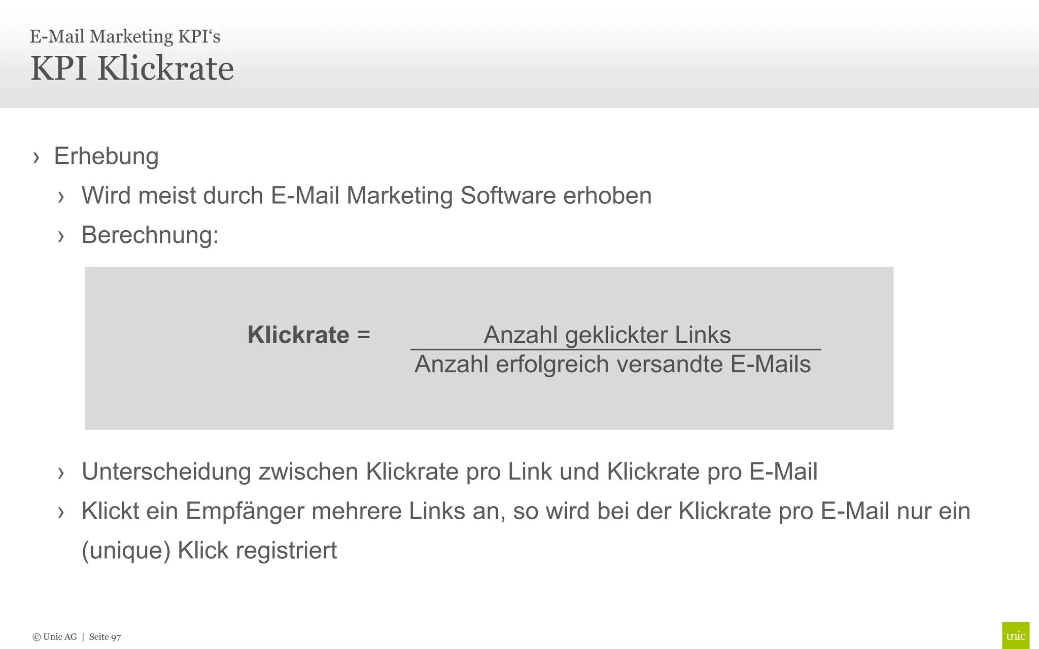 E-Mail Marketing KPI‘s

KPI Klickrate

› Erhebung
     › Wird meist durch E-Mail Marketing Software erhoben
     › Berechnung:



                           Klickrate =        Anzahl geklickter Links
                                         Anzahl erfolgreich versandte E-Mails



     › Unterscheidung zwischen Klickrate pro Link und Klickrate pro E-Mail
     › Klickt ein Empfänger mehrere Links an, so wird bei der Klickrate pro E-Mail nur ein
           (unique) Klick registriert


© Unic AG | Seite 97
 