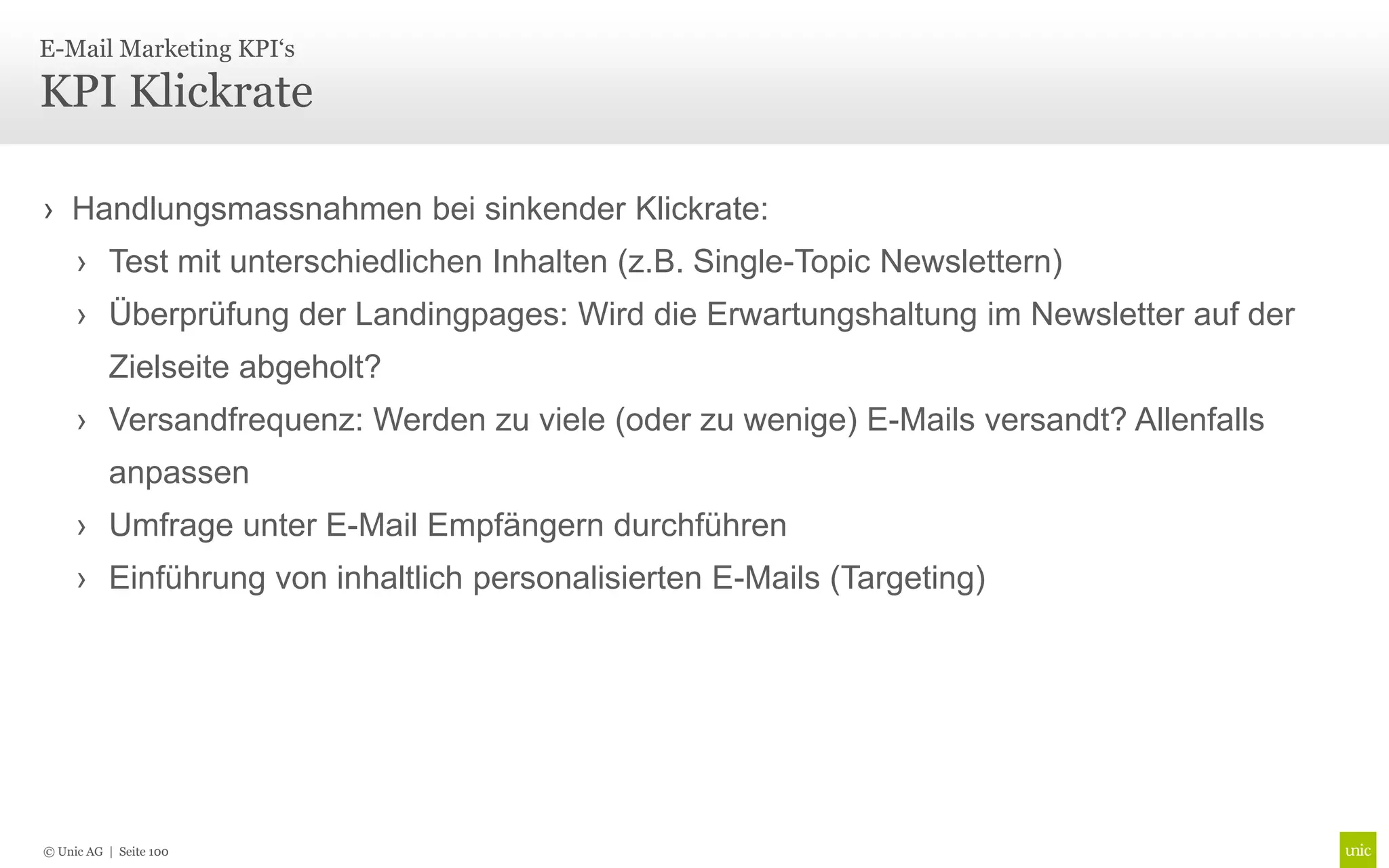 E-Mail Marketing KPI‘s

KPI Klickrate

› Handlungsmassnahmen bei sinkender Klickrate:
     › Test mit unterschiedlichen Inhalten (z.B. Single-Topic Newslettern)
     › Überprüfung der Landingpages: Wird die Erwartungshaltung im Newsletter auf der
          Zielseite abgeholt?
     › Versandfrequenz: Werden zu viele (oder zu wenige) E-Mails versandt? Allenfalls
          anpassen
     › Umfrage unter E-Mail Empfängern durchführen
     › Einführung von inhaltlich personalisierten E-Mails (Targeting)




© Unic AG | Seite 100
 
