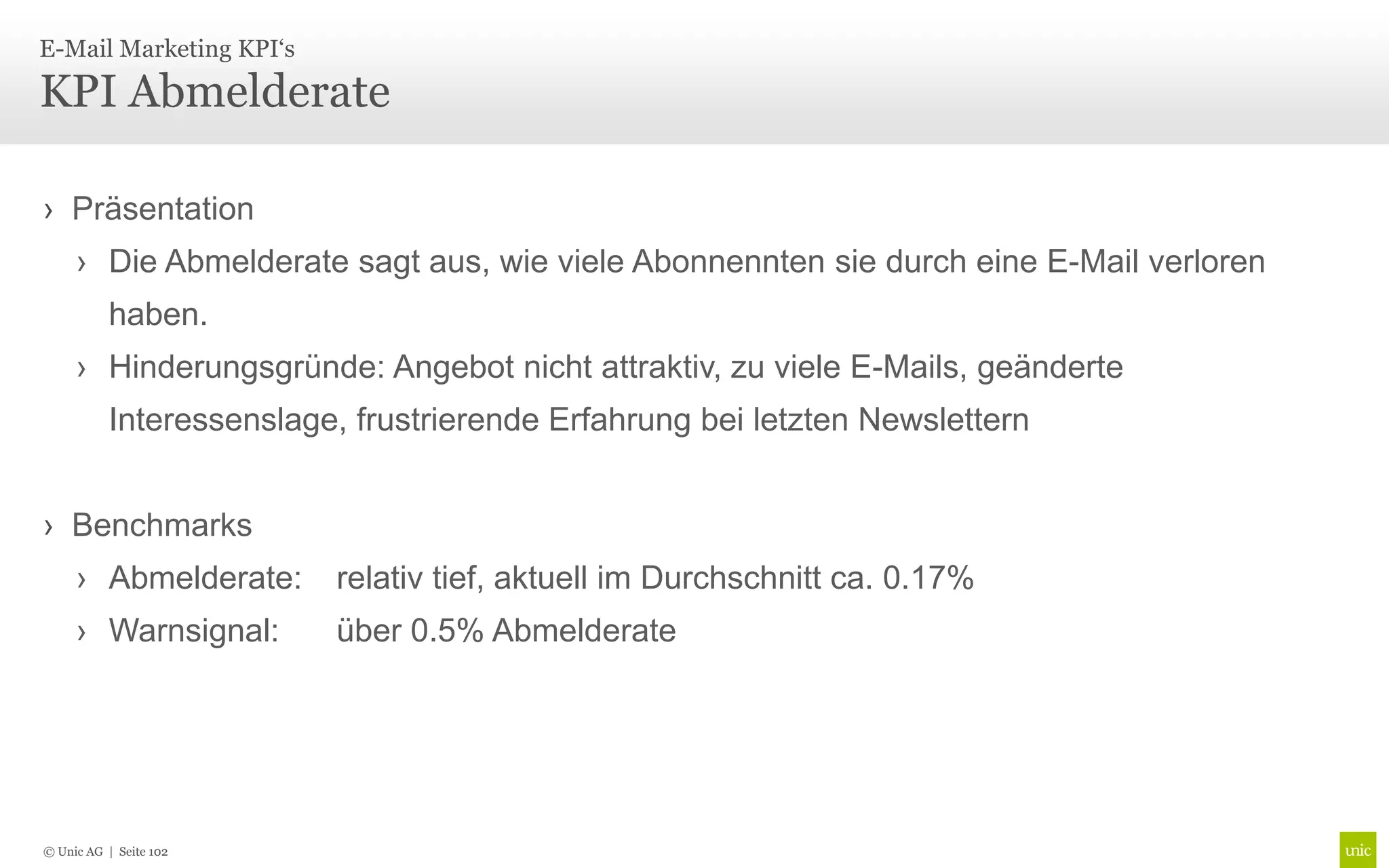 E-Mail Marketing KPI‘s

KPI Abmelderate

› Präsentation
     › Die Abmelderate sagt aus, wie viele Abonnennten sie durch eine E-Mail verloren
          haben.
     › Hinderungsgründe: Angebot nicht attraktiv, zu viele E-Mails, geänderte
          Interessenslage, frustrierende Erfahrung bei letzten Newslettern


› Benchmarks
     › Abmelderate:      relativ tief, aktuell im Durchschnitt ca. 0.17%
     › Warnsignal:       über 0.5% Abmelderate




© Unic AG | Seite 102
 