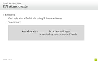 E-Mail Marketing KPI‘s

KPI Abmelderate

› Erhebung
     › Wird meist durch E-Mail Marketing Software erhoben
     › Berechnung:



                         Abmelderate =           Anzahl Abmeldungen
                                         Anzahl erfolgreich versandte E-Mails




© Unic AG | Seite 103
 