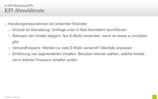 E-Mail Marketing KPI‘s

KPI Abmelderate

› Handlungsmassnahmen bei sinkender Klickrate:
     › Gründe für Abmeldung: Umfrage unter E-Mail Abmeldern durchführen
     › Relevanz der Inhalte steigern: Nur E-Mails versenden, wenn es etwas zu erzählen
           gibt
     › Versandfrequenz: Werden zu viele E-Mails versandt? Allenfalls anpassen
     › Einführung von segmentierten Inhalten: Benutzer können wählen, welche Inhalte
           sie in welcher Frequenz erhalten wollen




© Unic AG | Seite 105
 