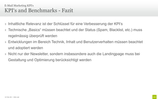 E-Mail Marketing KPI‘s

KPI‘s and Benchmarks - Fazit

› Inhaltliche Relevanz ist der Schlüssel für eine Verbesserung der KPI‘s
› Technische „Basics“ müssen beachtet und der Status (Spam, Blacklist, etc.) muss
    regelmässig überprüft werden
› Entwicklungen im Bereich Technik, Inhalt und Benutzerverhalten müssen beachtet
    und adoptiert werden
› Nicht nur der Newsletter, sondern insbesondere auch die Landingpage muss bei
    Gestaltung und Optimierung berücksichtigt werden




© Unic AG | Seite 106
 